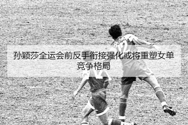孙颖莎全运会前反手衔接强化或将重塑女单竞争格局